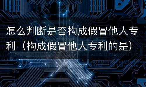 怎么判断是否构成假冒他人专利（构成假冒他人专利的是）