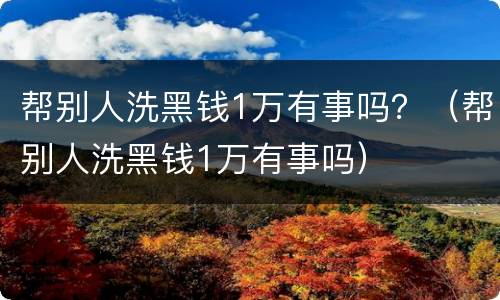 帮别人洗黑钱1万有事吗？（帮别人洗黑钱1万有事吗）