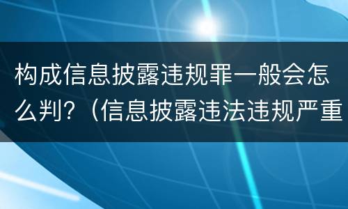 构成信息披露违规罪一般会怎么判?（信息披露违法违规严重吗）