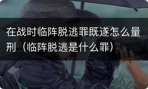 在战时临阵脱逃罪既遂怎么量刑（临阵脱逃是什么罪）