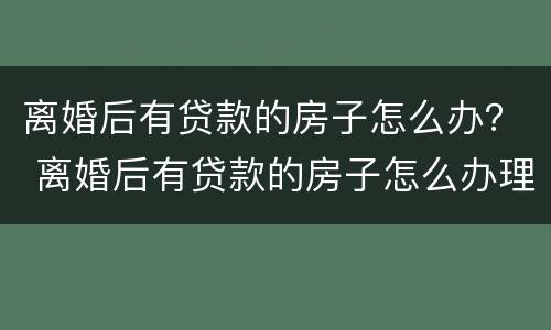 离婚后有贷款的房子怎么办？ 离婚后有贷款的房子怎么办理