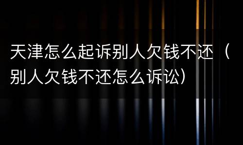 天津怎么起诉别人欠钱不还（别人欠钱不还怎么诉讼）