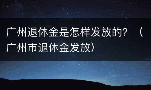 广州退休金是怎样发放的？（广州市退休金发放）