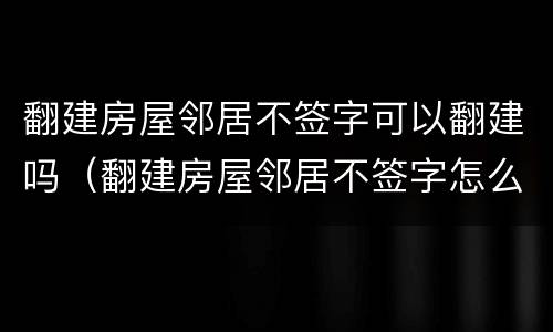 翻建房屋邻居不签字可以翻建吗（翻建房屋邻居不签字怎么办）