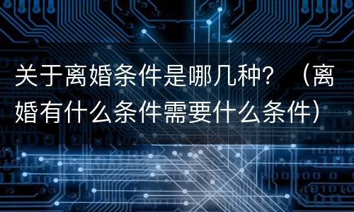 关于离婚条件是哪几种？（离婚有什么条件需要什么条件）