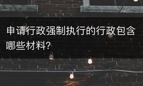 申请行政强制执行的行政包含哪些材料？