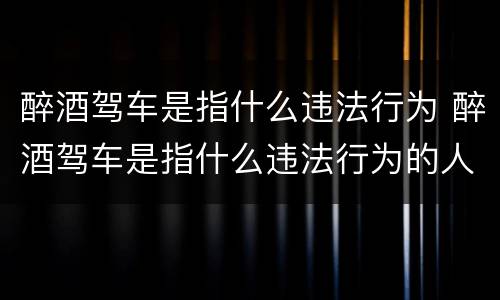 醉酒驾车是指什么违法行为 醉酒驾车是指什么违法行为的人