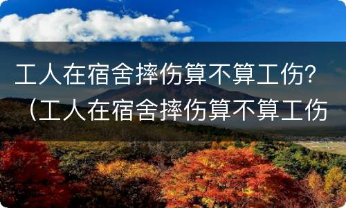 工人在宿舍摔伤算不算工伤？（工人在宿舍摔伤算不算工伤保险）