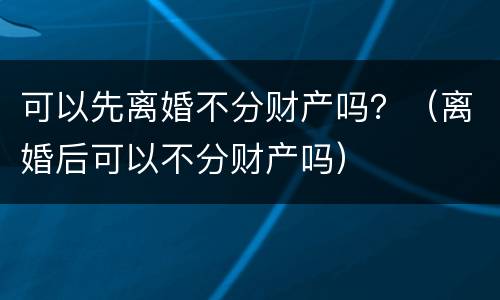 可以先离婚不分财产吗？（离婚后可以不分财产吗）