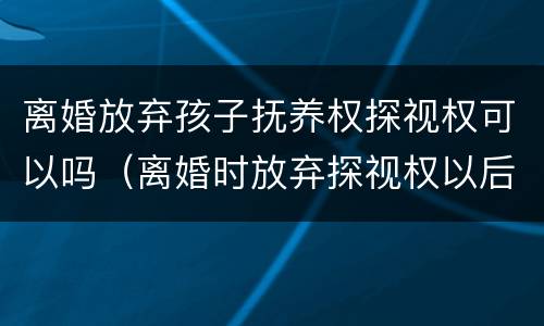离婚放弃孩子抚养权探视权可以吗（离婚时放弃探视权以后能不能再争取）