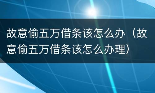 故意偷五万借条该怎么办（故意偷五万借条该怎么办理）