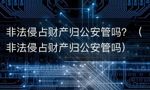 非法侵占财产归公安管吗？（非法侵占财产归公安管吗）
