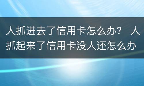 人抓进去了信用卡怎么办？ 人抓起来了信用卡没人还怎么办