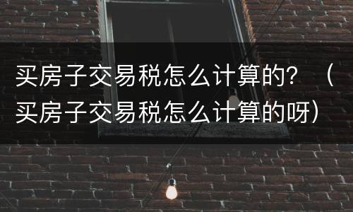 买房子交易税怎么计算的？（买房子交易税怎么计算的呀）