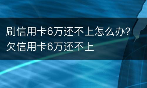 刷信用卡6万还不上怎么办？ 欠信用卡6万还不上
