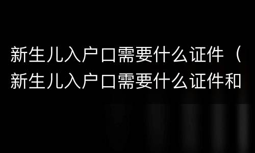 新生儿入户口需要什么证件（新生儿入户口需要什么证件和材料中英街还能去吗）