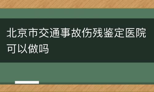 北京市交通事故伤残鉴定医院可以做吗