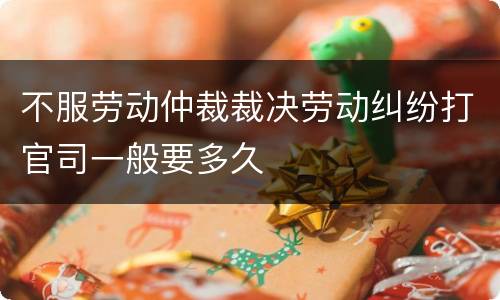不服劳动仲裁裁决劳动纠纷打官司一般要多久