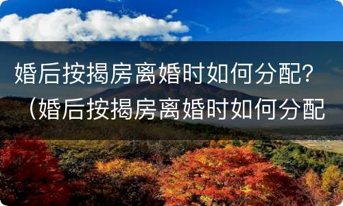 婚后按揭房离婚时如何分配？（婚后按揭房离婚时如何分配财产）