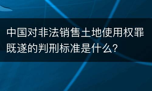 中国对非法销售土地使用权罪既遂的判刑标准是什么？
