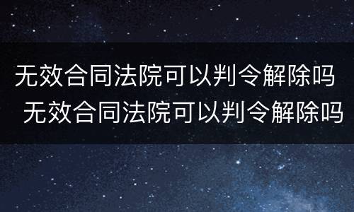 无效合同法院可以判令解除吗 无效合同法院可以判令解除吗怎么写