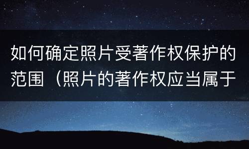 如何确定照片受著作权保护的范围（照片的著作权应当属于谁）