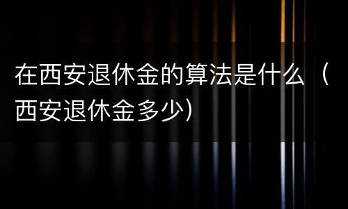 在西安退休金的算法是什么（西安退休金多少）