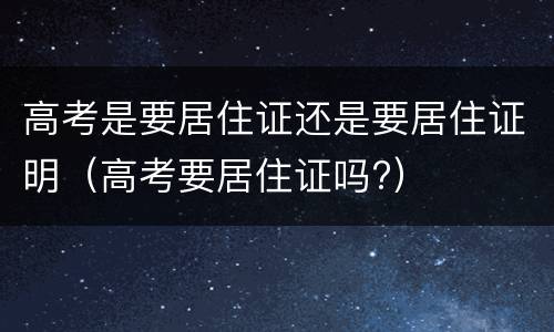 高考是要居住证还是要居住证明（高考要居住证吗?）