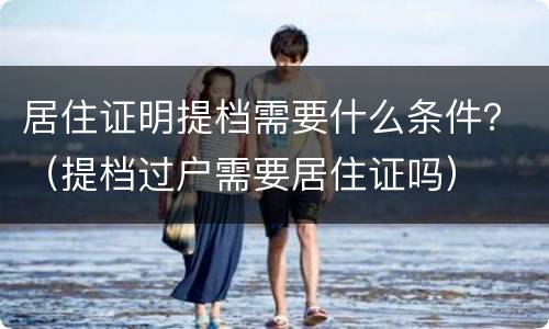 居住证明提档需要什么条件？（提档过户需要居住证吗）