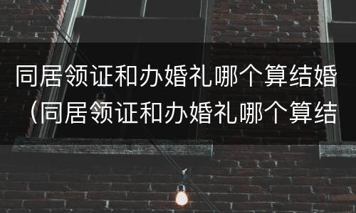 同居领证和办婚礼哪个算结婚（同居领证和办婚礼哪个算结婚日期）