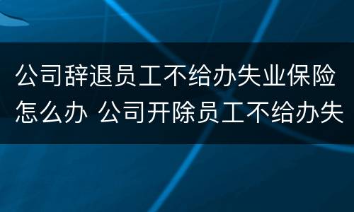 公司辞退员工不给办失业保险怎么办 公司开除员工不给办失业保险