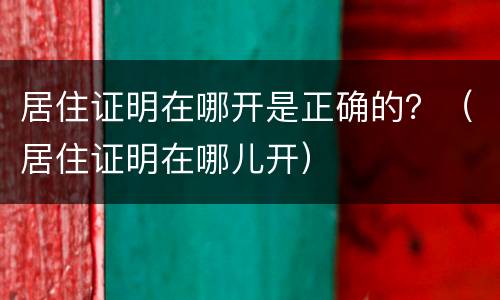 居住证明在哪开是正确的？（居住证明在哪儿开）