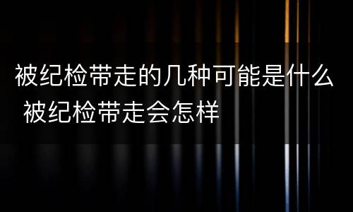 被纪检带走的几种可能是什么 被纪检带走会怎样