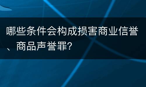 哪些条件会构成损害商业信誉、商品声誉罪？