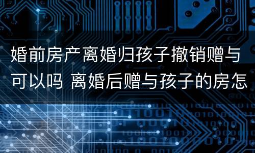 婚前房产离婚归孩子撤销赠与可以吗 离婚后赠与孩子的房怎样撤销