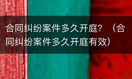 合同纠纷案件多久开庭？（合同纠纷案件多久开庭有效）