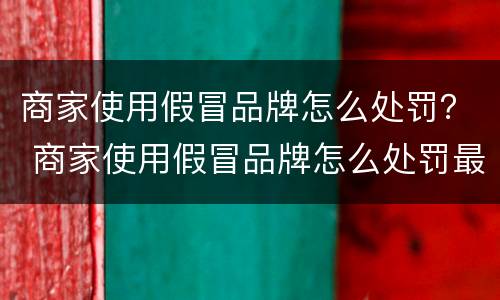 商家使用假冒品牌怎么处罚？ 商家使用假冒品牌怎么处罚最新