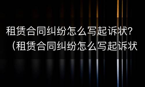 租赁合同纠纷怎么写起诉状？（租赁合同纠纷怎么写起诉状范本）