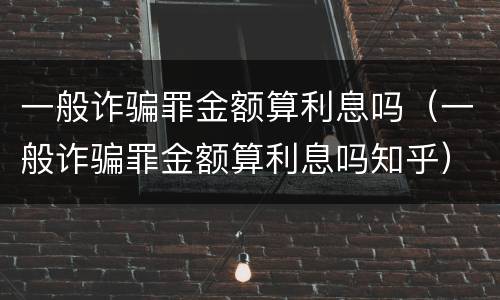 一般诈骗罪金额算利息吗（一般诈骗罪金额算利息吗知乎）