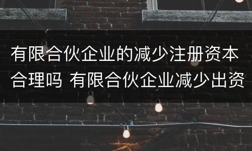 有限合伙企业的减少注册资本合理吗 有限合伙企业减少出资额