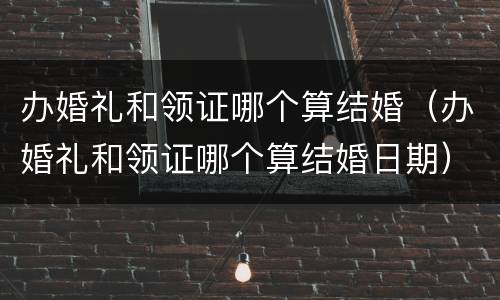 办婚礼和领证哪个算结婚（办婚礼和领证哪个算结婚日期）
