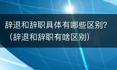 辞退和辞职具体有哪些区别？（辞退和辞职有啥区别）