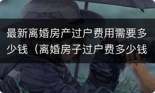 最新离婚房产过户费用需要多少钱（离婚房子过户费多少钱）