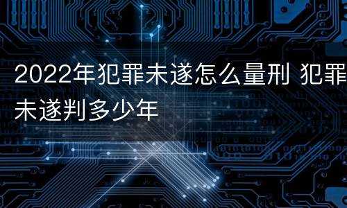 2022年犯罪未遂怎么量刑 犯罪未遂判多少年
