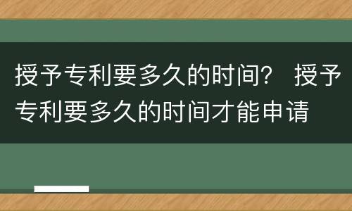 授予专利要多久的时间？ 授予专利要多久的时间才能申请