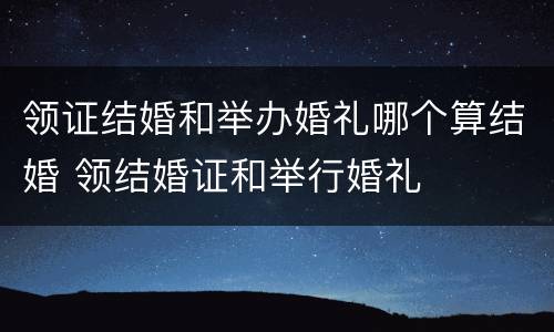 领证结婚和举办婚礼哪个算结婚 领结婚证和举行婚礼