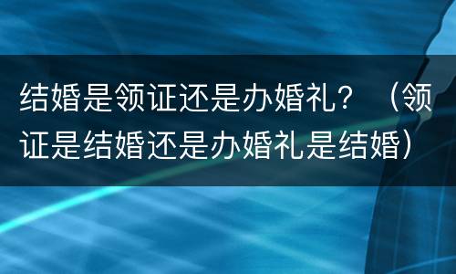 结婚是领证还是办婚礼？（领证是结婚还是办婚礼是结婚）