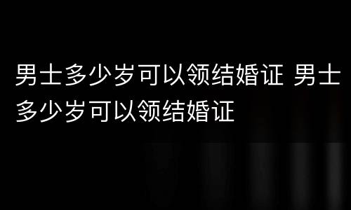 男士多少岁可以领结婚证 男士多少岁可以领结婚证