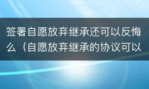 签署自愿放弃继承还可以反悔么（自愿放弃继承的协议可以反悔吗）