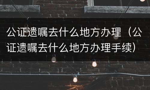 公证遗嘱去什么地方办理（公证遗嘱去什么地方办理手续）